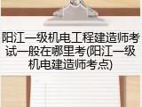 阳江一级机电工程建造师考试一般在哪里考(阳江一级机电建造师考点)