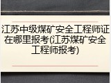 江苏中级煤矿安全工程师证在哪里报考(江苏煤矿安全工程师报考)