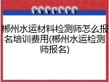 郴州水运材料检测师怎么报名培训费用(郴州水运检测师报名)