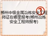郴州中级金属冶炼安全工程师证在哪里报考(郴州冶炼安全工程师报考)