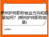 郴州护师职称就业方向和前景如何？(郴州护师职称前景)