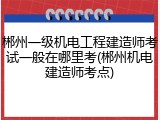 郴州一级机电工程建造师考试一般在哪里考(郴州机电建造师考点)