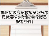 郴州初级应急救援员证报考具体要求(郴州应急救援员报考条件)