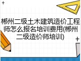 郴州二级土木建筑造价工程师怎么报名培训费用(郴州二级造价师培训)