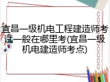 宜昌一级机电工程建造师考试一般在哪里考(宜昌一级机电建造师考点)