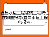 宜昌水运工程咨询工程师证在哪里报考(宜昌水运工程师报考)