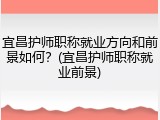 宜昌护师职称就业方向和前景如何？(宜昌护师职称就业前景)