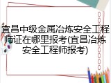 宜昌中级金属冶炼安全工程师证在哪里报考(宜昌冶炼安全工程师报考)