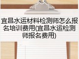 宜昌水运材料检测师怎么报名培训费用(宜昌水运检测师报名费用)