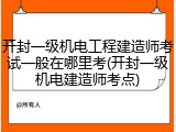 开封一级机电工程建造师考试一般在哪里考(开封一级机电建造师考点)