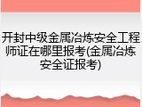 开封中级金属冶炼安全工程师证在哪里报考(金属冶炼安全证报考)