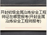 开封初级金属冶炼安全工程师证在哪里报考(开封金属冶炼安全工程师报考)