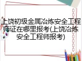 上饶初级金属冶炼安全工程师证在哪里报考(上饶冶炼安全工程师报考)
