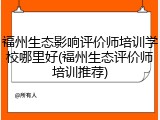 福州生态影响评价师培训学校哪里好(福州生态评价师培训推荐)