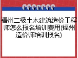 福州二级土木建筑造价工程师怎么报名培训费用(福州造价师培训报名)