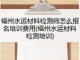 福州水运材料检测师怎么报名培训费用(福州水运材料检测培训)