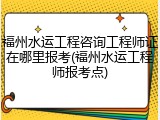 福州水运工程咨询工程师证在哪里报考(福州水运工程师报考点)