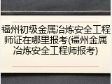 福州初级金属冶炼安全工程师证在哪里报考(福州金属冶炼安全工程师报考)