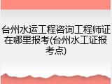 台州水运工程咨询工程师证在哪里报考(台州水工证报考点)