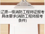 辽源一级消防工程师证报考具体要求(消防工程师报考条件)