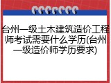 台州一级土木建筑造价工程师考试需要什么学历(台州一级造价师学历要求)