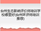 台州生态影响评价师培训学校哪里好(台州环评师培训推荐)