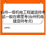 台州一级机电工程建造师考试一般在哪里考(台州机电建造师考点)