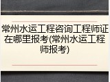 常州水运工程咨询工程师证在哪里报考(常州水运工程师报考)