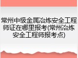 常州中级金属冶炼安全工程师证在哪里报考(常州冶炼安全工程师报考点)