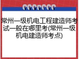 常州一级机电工程建造师考试一般在哪里考(常州一级机电建造师考点)