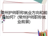 常州护师职称就业方向和前景如何？(常州护师职称就业前景)