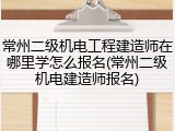 常州二级机电工程建造师在哪里学怎么报名(常州二级机电建造师报名)