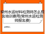 常州水运材料检测师怎么报名培训费用(常州水运检测师报名费)