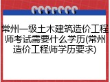 常州一级土木建筑造价工程师考试需要什么学历(常州造价工程师学历要求)
