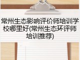 常州生态影响评价师培训学校哪里好(常州生态环评师培训推荐)