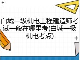 白城一级机电工程建造师考试一般在哪里考(白城一级机电考点)