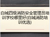 白城四级消防安全管理员培训学校哪里好(白城消防培训优选)