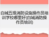 白城五级消防设施操作员培训学校哪里好(白城消防操作员培训)