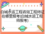 白城水运工程咨询工程师证在哪里报考(白城水运工程师报考)