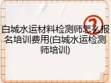 白城水运材料检测师怎么报名培训费用(白城水运检测师培训)