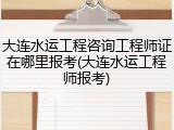 大连水运工程咨询工程师证在哪里报考(大连水运工程师报考)