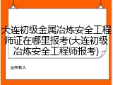 大连初级金属冶炼安全工程师证在哪里报考(大连初级冶炼安全工程师报考)