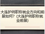 大连护师职称就业方向和前景如何？(大连护师职称就业前景)