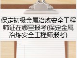 保定初级金属冶炼安全工程师证在哪里报考(保定金属冶炼安全工程师报考)