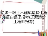 辽源一级土木建筑造价工程师证在哪里报考(辽源造价工程师报考)