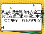 保定中级金属冶炼安全工程师证在哪里报考(保定中级冶金安全工程师报考点)