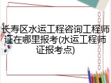 长寿区水运工程咨询工程师证在哪里报考(水运工程师证报考点)