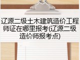 辽源二级土木建筑造价工程师证在哪里报考(辽源二级造价师报考点)