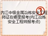 内江中级金属冶炼安全工程师证在哪里报考(内江冶炼安全工程师报考点)
