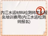 内江水运材料检测师怎么报名培训费用(内江水运检测师报名)